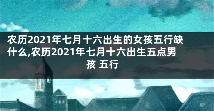 农历2021年七月十六出生的女孩五行缺什么,农历2021年七月十六出生五点男孩 五行