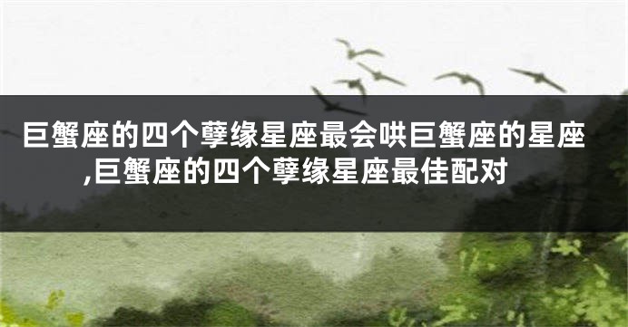 巨蟹座的四个孽缘星座最会哄巨蟹座的星座,巨蟹座的四个孽缘星座最佳配对