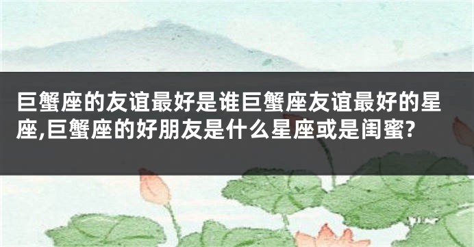 巨蟹座的友谊最好是谁巨蟹座友谊最好的星座,巨蟹座的好朋友是什么星座或是闺蜜?