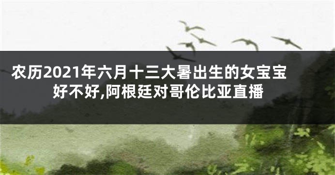 农历2021年六月十三大暑出生的女宝宝好不好,阿根廷对哥伦比亚直播
