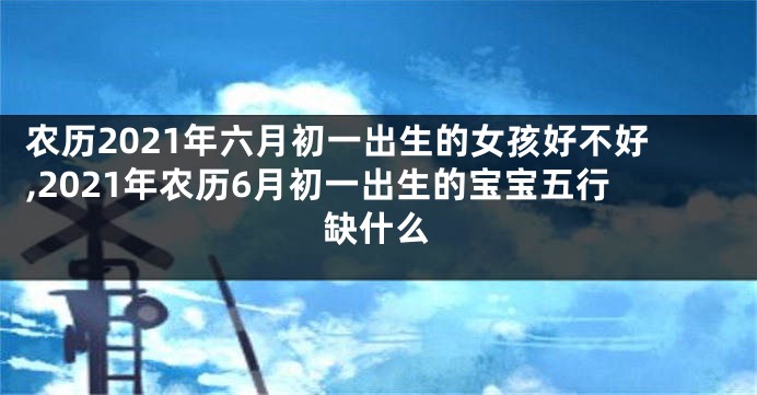 农历2021年六月初一出生的女孩好不好,2021年农历6月初一出生的宝宝五行缺什么