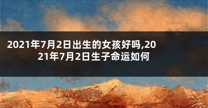 2021年7月2日出生的女孩好吗,2021年7月2日生子命运如何