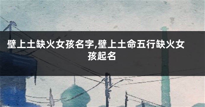 壁上土缺火女孩名字,壁上土命五行缺火女孩起名