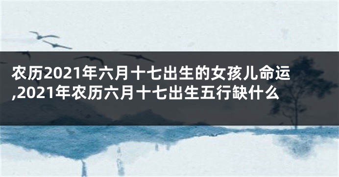 农历2021年六月十七出生的女孩儿命运,2021年农历六月十七出生五行缺什么