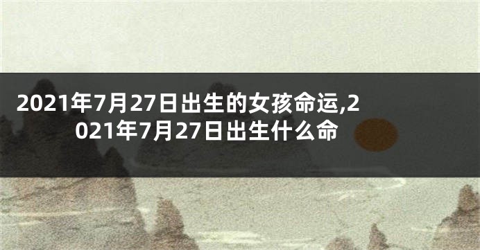 2021年7月27日出生的女孩命运,2021年7月27日出生什么命
