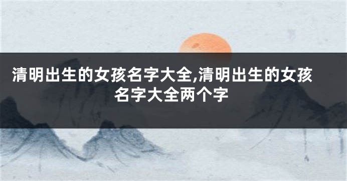 清明出生的女孩名字大全,清明出生的女孩名字大全两个字