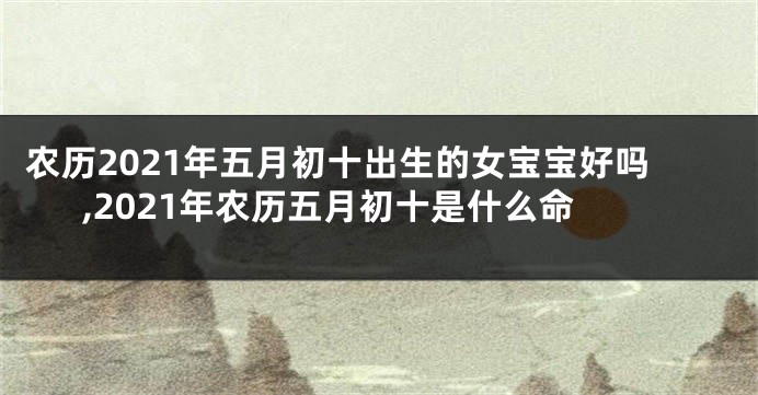 农历2021年五月初十出生的女宝宝好吗,2021年农历五月初十是什么命