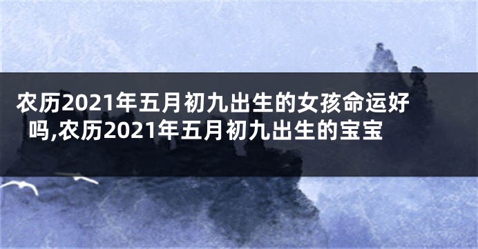 农历2021年五月初九出生的女孩命运好吗,农历2021年五月初九出生的宝宝