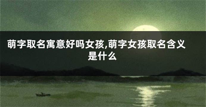 萌字取名寓意好吗女孩,萌字女孩取名含义是什么