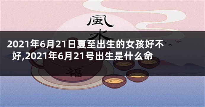 2021年6月21日夏至出生的女孩好不好,2021年6月21号出生是什么命