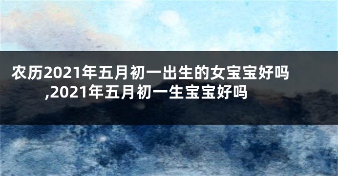 农历2021年五月初一出生的女宝宝好吗,2021年五月初一生宝宝好吗