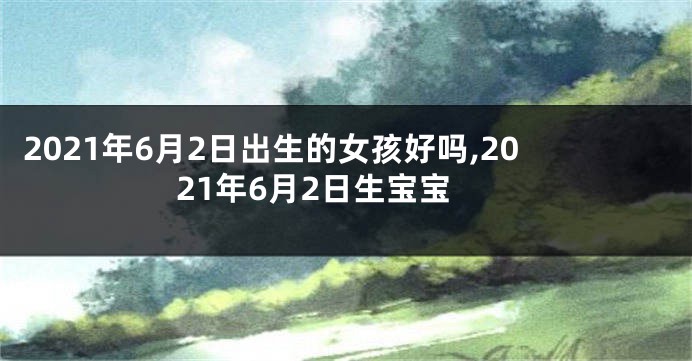2021年6月2日出生的女孩好吗,2021年6月2日生宝宝