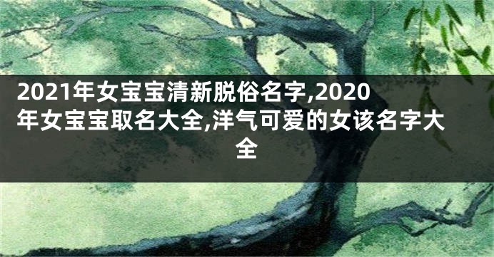 2021年女宝宝清新脱俗名字,2020年女宝宝取名大全,洋气可爱的女该名字大全