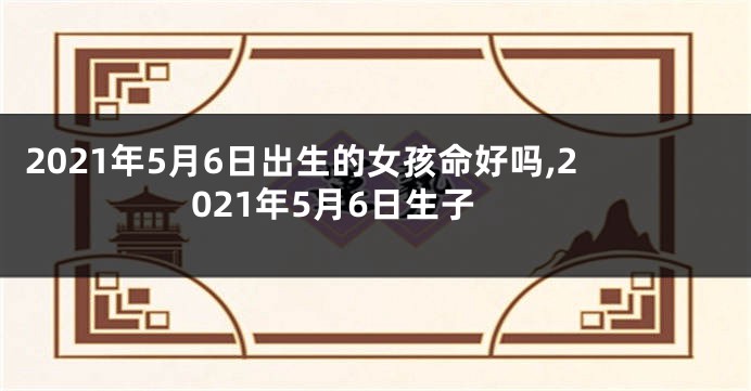 2021年5月6日出生的女孩命好吗,2021年5月6日生子