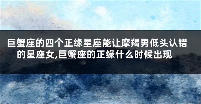 巨蟹座的四个正缘星座能让摩羯男低头认错的星座女,巨蟹座的正缘什么时候出现