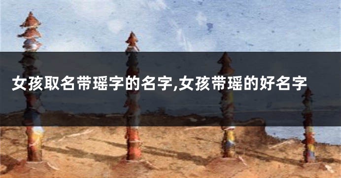 女孩取名带瑶字的名字,女孩带瑶的好名字