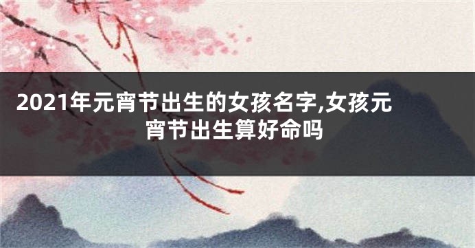 2021年元宵节出生的女孩名字,女孩元宵节出生算好命吗