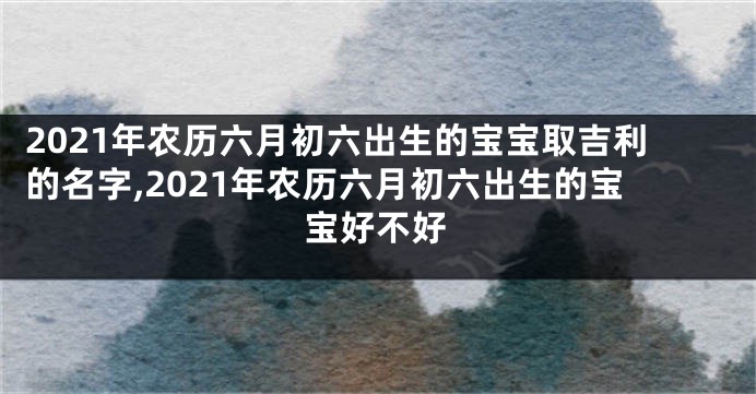 2021年农历六月初六出生的宝宝取吉利的名字,2021年农历六月初六出生的宝宝好不好