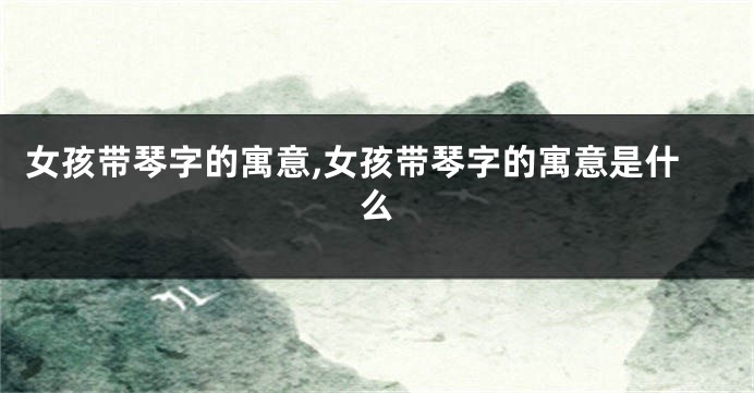 女孩带琴字的寓意,女孩带琴字的寓意是什么