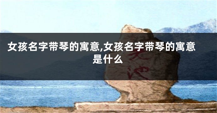 女孩名字带琴的寓意,女孩名字带琴的寓意是什么
