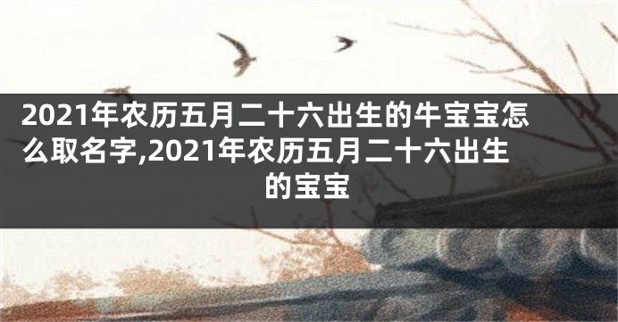 2021年农历五月二十六出生的牛宝宝怎么取名字,2021年农历五月二十六出生的宝宝