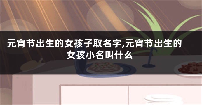 元宵节出生的女孩子取名字,元宵节出生的女孩小名叫什么