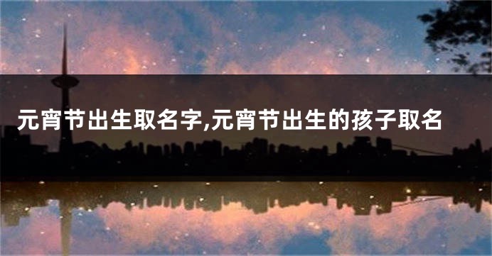 元宵节出生取名字,元宵节出生的孩子取名