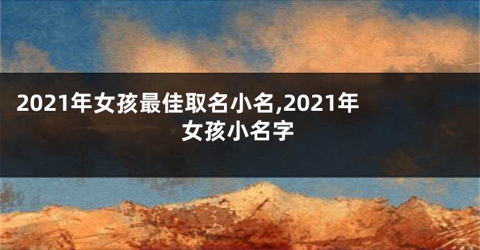 2021年女孩最佳取名小名,2021年女孩小名字