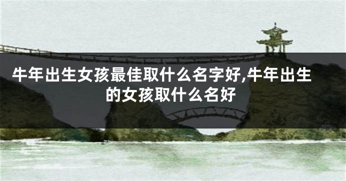 牛年出生女孩最佳取什么名字好,牛年出生的女孩取什么名好