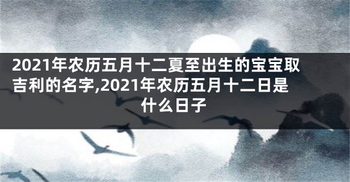 2021年农历五月十二夏至出生的宝宝取吉利的名字,2021年农历五月十二日是什么日子