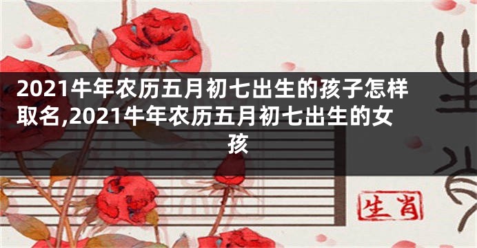 2021牛年农历五月初七出生的孩子怎样取名,2021牛年农历五月初七出生的女孩