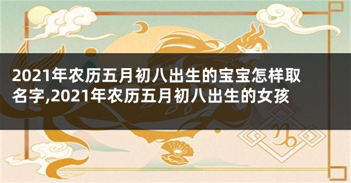 2021年农历五月初八出生的宝宝怎样取名字,2021年农历五月初八出生的女孩