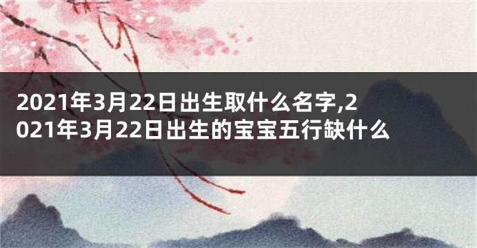 2021年3月22日出生取什么名字,2021年3月22日出生的宝宝五行缺什么