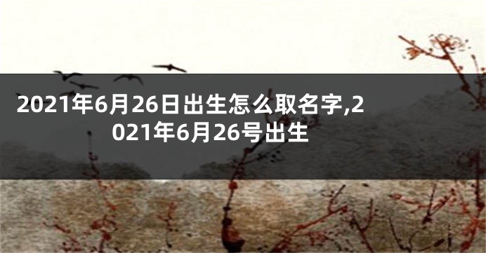 2021年6月26日出生怎么取名字,2021年6月26号出生