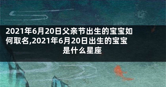 2021年6月20日父亲节出生的宝宝如何取名,2021年6月20日出生的宝宝是什么星座