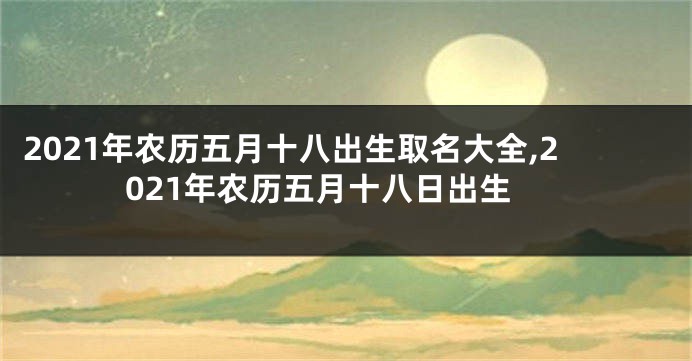 2021年农历五月十八出生取名大全,2021年农历五月十八日出生