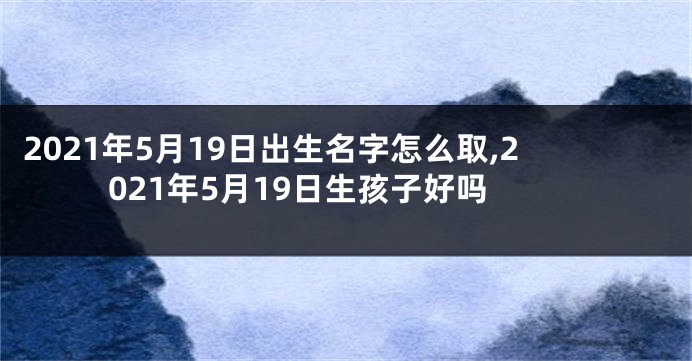 2021年5月19日出生名字怎么取,2021年5月19日生孩子好吗