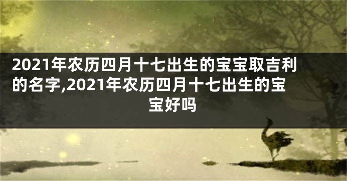 2021年农历四月十七出生的宝宝取吉利的名字,2021年农历四月十七出生的宝宝好吗