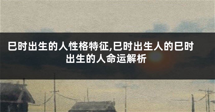 巳时出生的人性格特征,巳时出生人的巳时出生的人命运解析