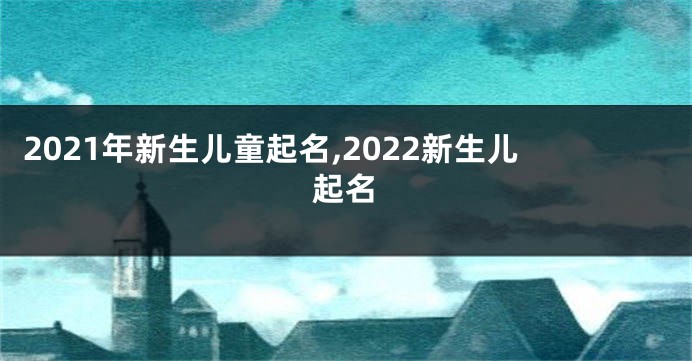 2021年新生儿童起名,2022新生儿起名