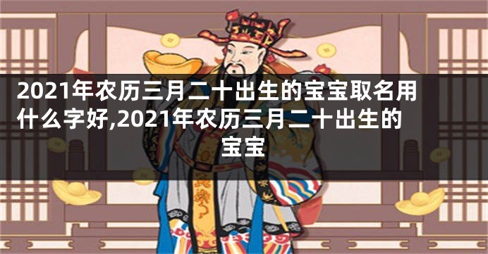 2021年农历三月二十出生的宝宝取名用什么字好,2021年农历三月二十出生的宝宝