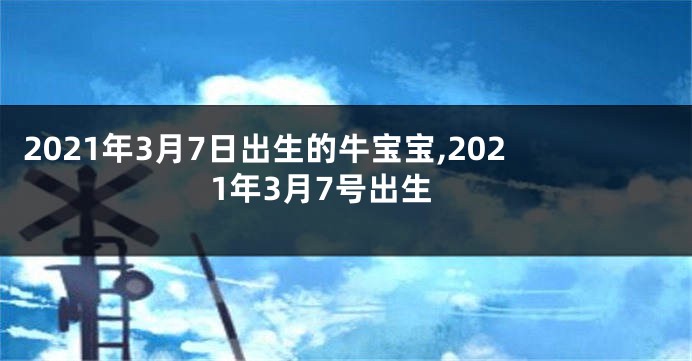 2021年3月7日出生的牛宝宝,2021年3月7号出生