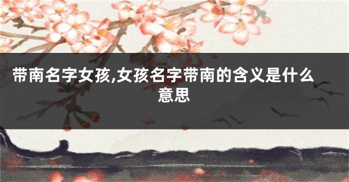 带南名字女孩,女孩名字带南的含义是什么意思