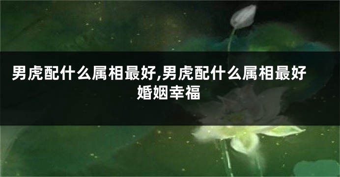 男虎配什么属相最好,男虎配什么属相最好婚姻幸福