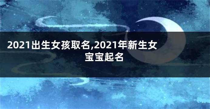 2021出生女孩取名,2021年新生女宝宝起名
