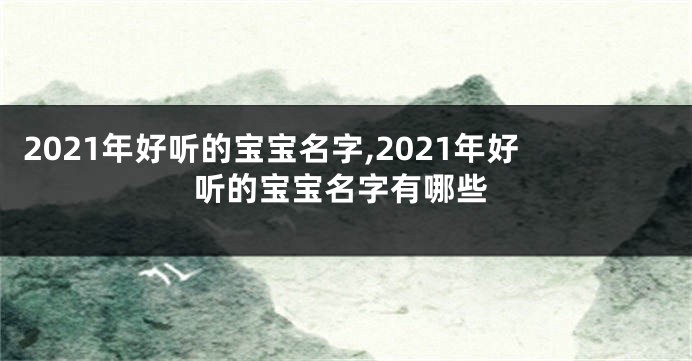 2021年好听的宝宝名字,2021年好听的宝宝名字有哪些