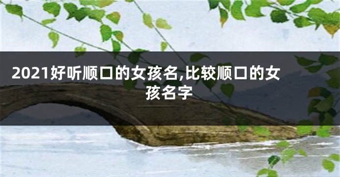 2021好听顺口的女孩名,比较顺口的女孩名字
