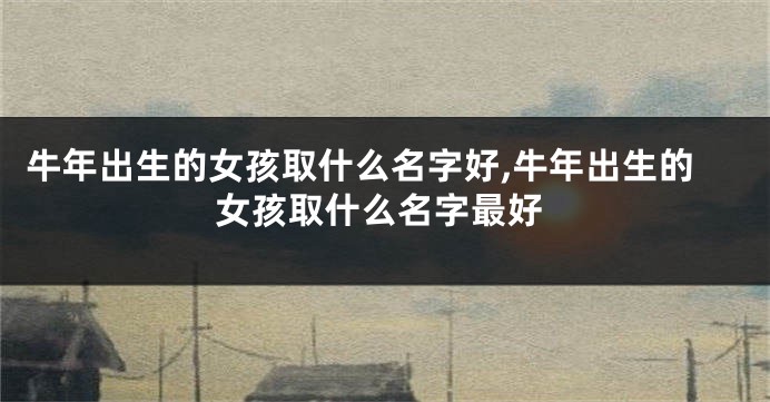 牛年出生的女孩取什么名字好,牛年出生的女孩取什么名字最好