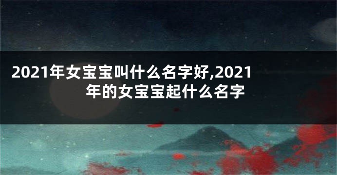 2021年女宝宝叫什么名字好,2021年的女宝宝起什么名字
