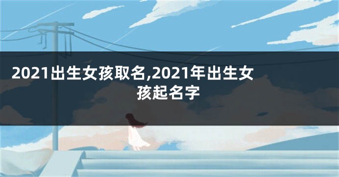 2021出生女孩取名,2021年出生女孩起名字